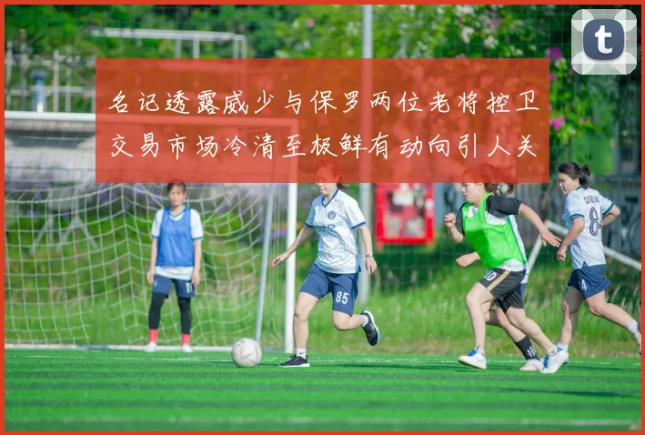 名记透露威少与保罗两位老将控卫交易市场冷清至极鲜有动向引人关注