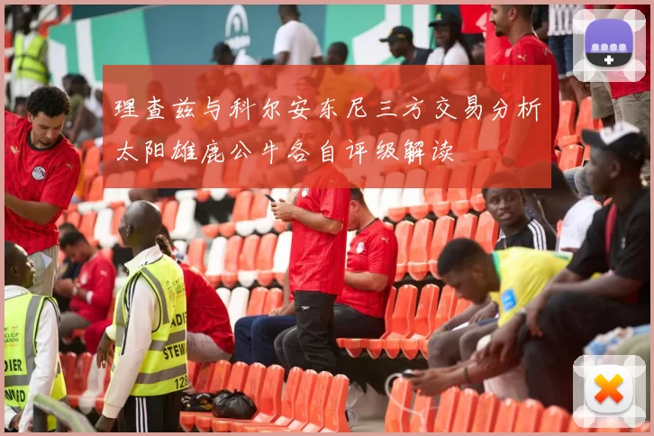 理查兹与科尔安东尼三方交易分析太阳雄鹿公牛各自评级解读