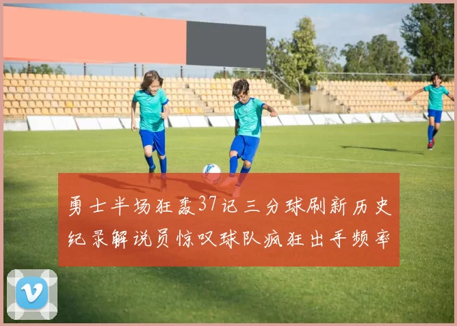 勇士半场狂轰37记三分球刷新历史纪录解说员惊叹球队疯狂出手频率