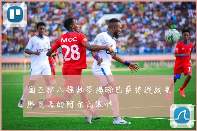 国王杯八强抽签揭晓巴萨将迎战刚胜皇马的阿尔瓦塞特