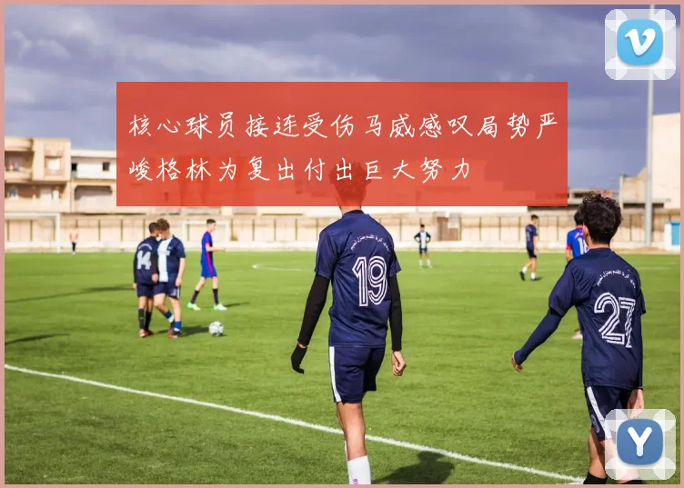 核心球员接连受伤马威感叹局势严峻格林为复出付出巨大努力