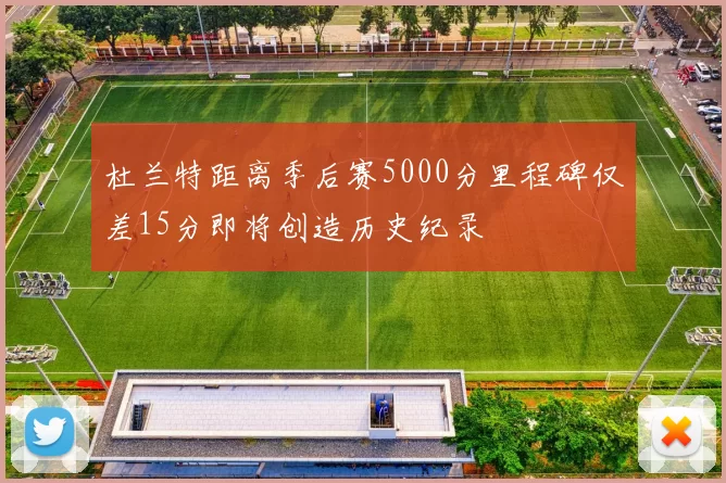 杜兰特距离季后赛5000分里程碑仅差15分即将创造历史纪录