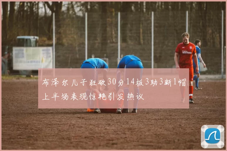 布泽尔儿子狂砍30分14板3助3断1帽上半场表现惊艳引发热议