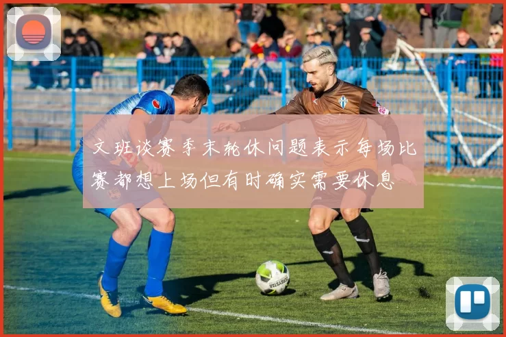 文班谈赛季末轮休问题表示每场比赛都想上场但有时确实需要休息