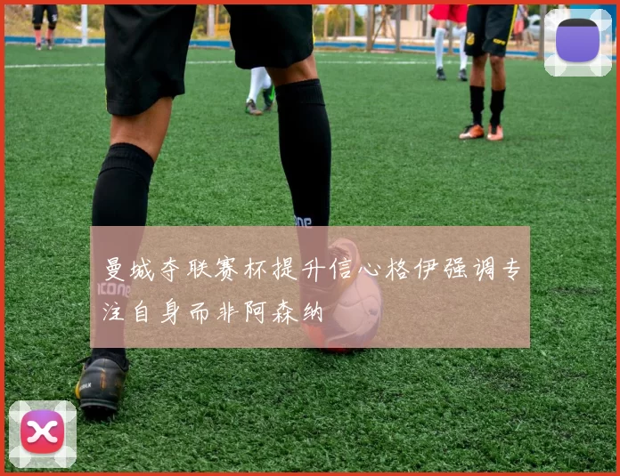曼城夺联赛杯提升信心格伊强调专注自身而非阿森纳