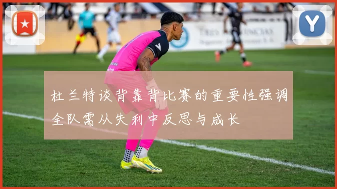 杜兰特谈背靠背比赛的重要性强调全队需从失利中反思与成长