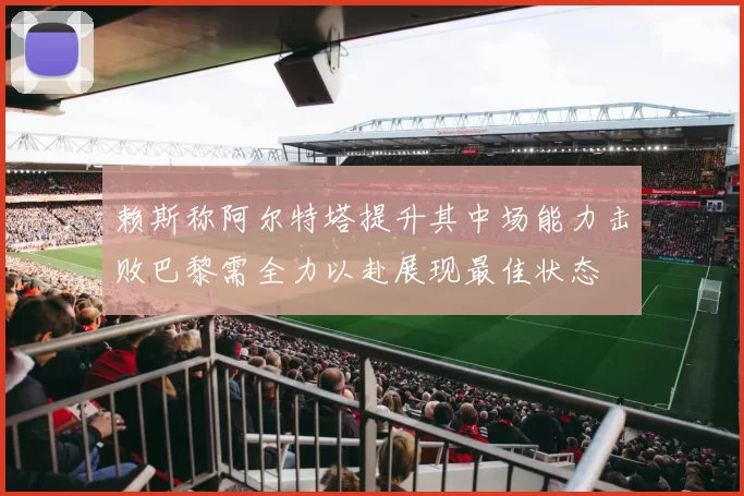 赖斯称阿尔特塔提升其中场能力击败巴黎需全力以赴展现最佳状态