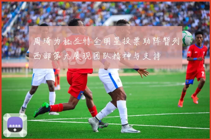 周琦为杜兰特全明星投票助阵暂列西部第九展现团队精神与支持