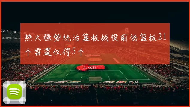 热火强势统治篮板战役前场篮板21个雷霆仅得5个