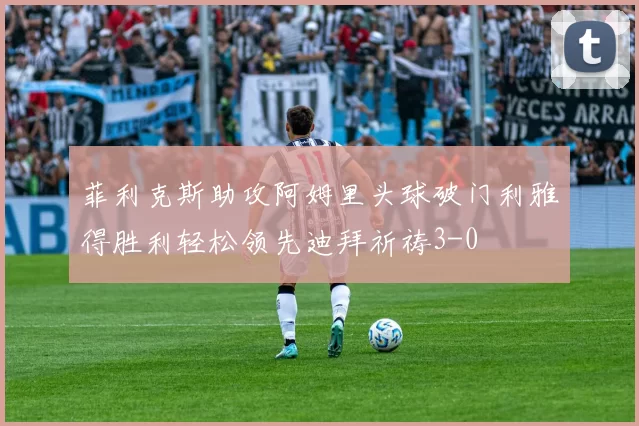 菲利克斯助攻阿姆里头球破门利雅得胜利轻松领先迪拜祈祷3-0