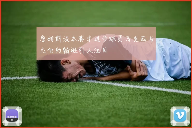 詹姆斯谈本赛季进步球员马克西与杰伦约翰逊引人注目