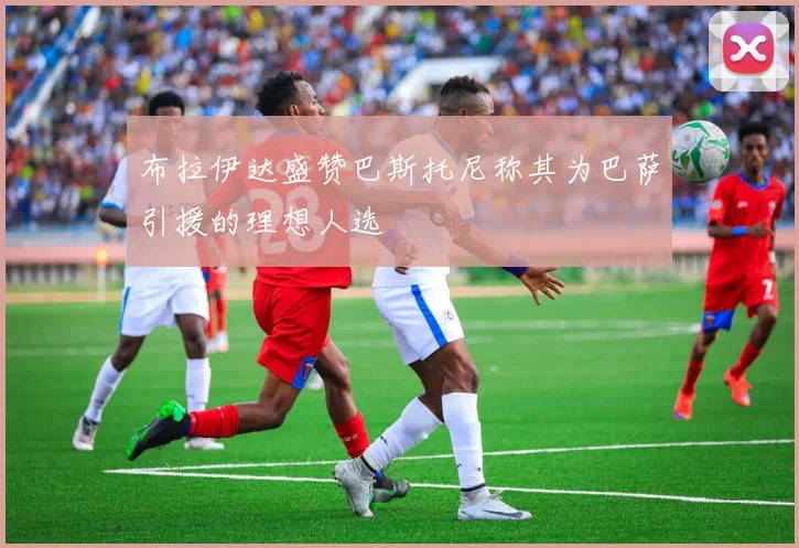 布拉伊达盛赞巴斯托尼称其为巴萨引援的理想人选