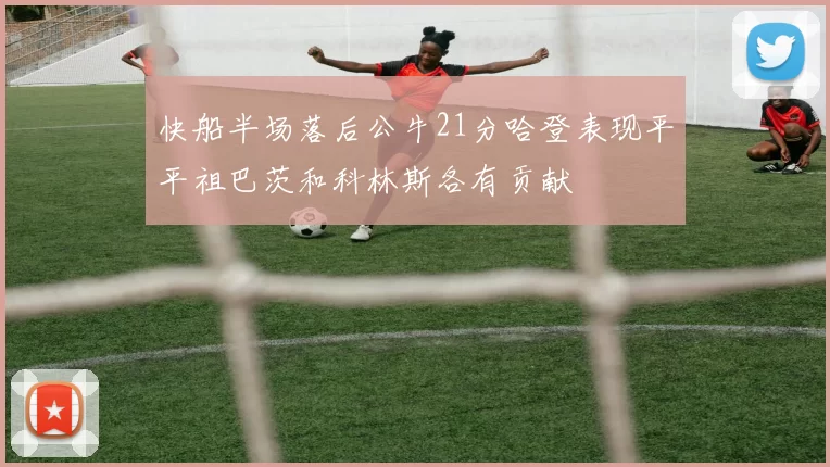 快船半场落后公牛21分哈登表现平平祖巴茨和科林斯各有贡献